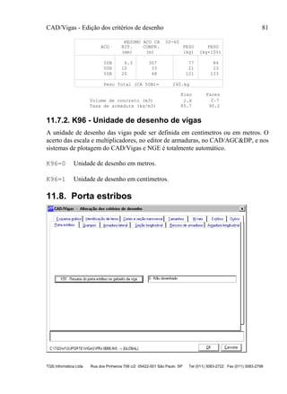 CAD/Vigas - Edição dos critérios de desenho 81
TQS Informática Ltda Rua dos Pinheiros 706 c/2 05422-001 São Paulo SP Tel (011) 3083-2722 Fax (011) 3083-2798
RESUMO ACO CA 50-60
ACO BIT. COMPR. PESO PESO
(mm) (m) (kg) (kg+10%)
50B 6.3 307 77 84
50B 10 33 21 23
50B 20 48 121 133
Peso Total (CA 50B)= 240.kg
2.8 2.7
85.7 90.2
Volume de concreto (m3)
Eixo Faces
Taxa de armadura (kg/m3)
11.7.2. K96 - Unidade de desenho de vigas
A unidade de desenho das vigas pode ser definida em centímetros ou em metros. O
acerto das escala e multiplicadores, no editor de armaduras, no CAD/AGC&DP, e nos
sistemas de plotagem do CAD/Vigas e NGE é totalmente automático.
K96=0 Unidade de desenho em metros.
K96=1 Unidade de desenho em centímetros.
11.8. Porta estribos
 