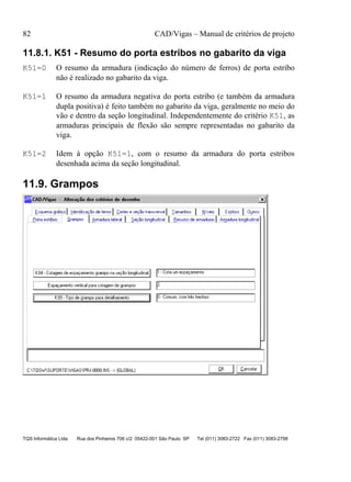 82 CAD/Vigas – Manual de critérios de projeto
TQS Informática Ltda Rua dos Pinheiros 706 c/2 05422-001 São Paulo SP Tel (011) 3083-2722 Fax (011) 3083-2798
11.8.1. K51 - Resumo do porta estribos no gabarito da viga
K51=0 O resumo da armadura (indicação do número de ferros) de porta estribo
não é realizado no gabarito da viga.
K51=1 O resumo da armadura negativa do porta estribo (e também da armadura
dupla positiva) é feito também no gabarito da viga, geralmente no meio do
vão e dentro da seção longitudinal. Independentemente do critério K51, as
armaduras principais de flexão são sempre representadas no gabarito da
viga.
K51=2 Idem à opção K51=1, com o resumo da armadura do porta estribos
desenhada acima da seção longitudinal.
11.9. Grampos
 