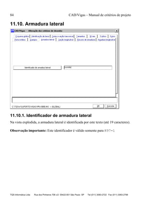 84 CAD/Vigas – Manual de critérios de projeto
TQS Informática Ltda Rua dos Pinheiros 706 c/2 05422-001 São Paulo SP Tel (011) 3083-2722 Fax (011) 3083-2798
11.10. Armadura lateral
11.10.1. Identificador de armadura lateral
Na vista explodida, a armadura lateral é identificada por este texto (até 19 caracteres).
Observação importante: Este identificador é válido somente para K97=1
 