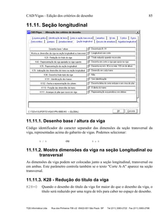 CAD/Vigas - Edição dos critérios de desenho 85
TQS Informática Ltda Rua dos Pinheiros 706 c/2 05422-001 São Paulo SP Tel (011) 3083-2722 Fax (011) 3083-2798
11.11. Seção longitudinal
11.11.1. Desenho base / altura da viga
Código identificador do caracter separador das dimensões da seção transversal da
viga, representadas acima do gabarito de vigas. Podemos selecionar:
B / H ou B x H
11.11.2. Mostra dimensões da viga na seção Longitudinal ou
transversal
As dimensões da viga podem ser colocadas junto a seção longitudinal, transversal ou
em ambas. Este parâmetro controla também se o texto "Corte A-A" aparece na seção
transversal.
11.11.3. K28 - Redução do título da viga
K28=0 Quando o desenho do título da viga for maior do que o desenho da viga, o
título será reduzido por uma regra de três para caber no espaço de desenho.
 