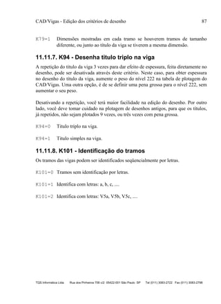 CAD/Vigas - Edição dos critérios de desenho 87
TQS Informática Ltda Rua dos Pinheiros 706 c/2 05422-001 São Paulo SP Tel (011) 3083-2722 Fax (011) 3083-2798
K79=1 Dimensões mostradas em cada tramo se houverem tramos de tamanho
diferente, ou junto ao título da viga se tiverem a mesma dimensão.
11.11.7. K94 - Desenha titulo triplo na viga
A repetição do título da viga 3 vezes para dar efeito de espessura, feita diretamente no
desenho, pode ser desativada através deste critério. Neste caso, para obter espessura
no desenho do título da viga, aumente o peso do nível 222 na tabela de plotagem do
CAD/Vigas. Uma outra opção, é de se definir uma pena grossa para o nível 222, sem
aumentar o seu peso.
Desativando a repetição, você terá maior facilidade na edição do desenho. Por outro
lado, você deve tomar cuidado na plotagem de desenhos antigos, para que os títulos,
já repetidos, não sejam plotados 9 vezes, ou três vezes com pena grossa.
K94=0 Titulo triplo na viga.
K94=1 Titulo simples na viga.
11.11.8. K101 - Identificação do tramos
Os tramos das vigas podem ser identificados seqüencialmente por letras.
K101=0 Tramos sem identificação por letras.
K101=1 Identifica com letras: a, b, c, ....
K101=2 Identifica com letras: V5a, V5b, V5c, ....
 