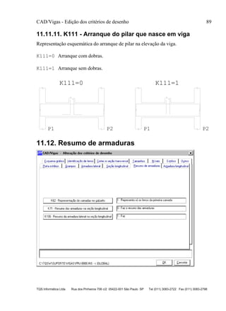 CAD/Vigas - Edição dos critérios de desenho 89
TQS Informática Ltda Rua dos Pinheiros 706 c/2 05422-001 São Paulo SP Tel (011) 3083-2722 Fax (011) 3083-2798
11.11.11. K111 - Arranque do pilar que nasce em viga
Representação esquemática do arranque de pilar na elevação da viga.
K111=0 Arranque com dobras.
K111=1 Arranque sem dobras.
P1 P2 P1 P2
K111=1K111=0
11.12. Resumo de armaduras
 