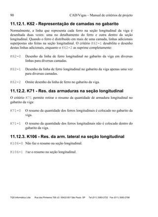 90 CAD/Vigas – Manual de critérios de projeto
TQS Informática Ltda Rua dos Pinheiros 706 c/2 05422-001 São Paulo SP Tel (011) 3083-2722 Fax (011) 3083-2798
11.12.1. K62 - Representação de camadas no gabarito
Normalmente, a linha que representa cada ferro na seção longitudinal da viga é
desenhada duas vezes: uma no detalhamento do ferro e outra dentro da seção
longitudinal. Quando o ferro é distribuído em mais de uma camada, linhas adicionais
superpostas são feitas na seção longitudinal. O critério K62=1 desabilita o desenho
destas linhas adicionais, enquanto o K62=2 as suprime completamente:
K62=0 Desenho da linha de ferro longitudinal no gabarito da viga em diversas
linhas para diversas camadas.
K62=1 Desenho da linha de ferro longitudinal no gabarito da viga apenas uma vez
para diversas camadas.
K62=2 Omite desenho da linha de ferro no gabarito da viga.
11.12.2. K71 - Res. das armaduras na seção longitudinal
O critério K71 permite retirar o resumo da quantidade de armadura longitudinal no
gabarito da viga:
K71=0 O resumo da quantidade dos ferros longitudinais é colocado no gabarito da
viga.
K71=1 O resumo da quantidade dos ferros longitudinais não é colocado dentro do
gabarito da viga.
11.12.3. K106 - Res. da arm. lateral na seção longitudinal
K106=0 Não faz o resumo na seção longitudinal.
K106=1 Faz o resumo na seção longitudinal.
 