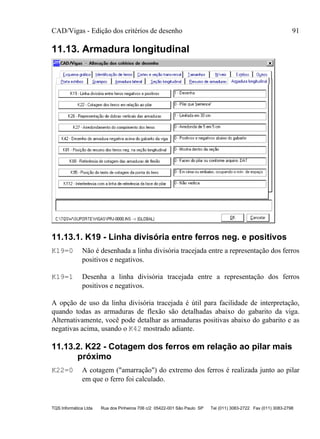 CAD/Vigas - Edição dos critérios de desenho 91
TQS Informática Ltda Rua dos Pinheiros 706 c/2 05422-001 São Paulo SP Tel (011) 3083-2722 Fax (011) 3083-2798
11.13. Armadura longitudinal
11.13.1. K19 - Linha divisória entre ferros neg. e positivos
K19=0 Não é desenhada a linha divisória tracejada entre a representação dos ferros
positivos e negativos.
K19=1 Desenha a linha divisória tracejada entre a representação dos ferros
positivos e negativos.
A opção de uso da linha divisória tracejada é útil para facilidade de interpretação,
quando todas as armaduras de flexão são detalhadas abaixo do gabarito da viga.
Alternativamente, você pode detalhar as armaduras positivas abaixo do gabarito e as
negativas acima, usando o K42 mostrado adiante.
11.13.2. K22 - Cotagem dos ferros em relação ao pilar mais
próximo
K22=0 A cotagem ("amarração") do extremo dos ferros é realizada junto ao pilar
em que o ferro foi calculado.
 
