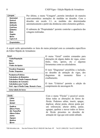 CAD/Vigas - Edição Rápida de Armaduras
TQS Informática Ltda Rua dos Pinheiros 706 c/2 05422-001 São Paulo SP Tel (011) 3083-2722 Fax (011) 3083-2798
8
Por último, o menu "Cotagem", permite introduzir de maneira
semi-automática anotações de medidas no desenho. Com o
desenho em escala 1:1, as medidas são determinadas
automaticamente a partir das distâncias entre elementos gráficos.
O submenu de "Propriedades" permite controlar a aparência das
cotagens realizadas.
A seguir serão apresentados os ítens do menu principal com os comandos específicos
do Editor Rápido de Armaduras:
O menu “Geral” contém comandos para
alterações de alguns dados de vigas, como:
título, vãos, apoios, etc e algumas
ferramentas como as calculadoras.
O item "Diagramas" possibilita a inclusão,
no desenho de armação de vigas, dos
diagramas de momento fletor e
cisalhamento.
O item "Critérios" permite a edição do
comprimento de ancoragem lb.
Com o menu “Flexão” é possível serem
feitas todas as alterações de ferros de
flexão. Podemos editar, inserir, apagar,
duplicar, alterar ponta, alterar ponta por
um referencial, alterar dobra, juntar,
agrupar, quebrar e mover todos os ferros
de flexão presentes no desenho de
armação de viga que está sendo editado.
 