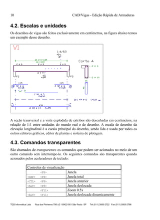 CAD/Vigas - Edição Rápida de Armaduras
TQS Informática Ltda Rua dos Pinheiros 706 c/2 05422-001 São Paulo SP Tel (011) 3083-2722 Fax (011) 3083-2798
10
4.2. Escalas e unidades
Os desenhos de vigas são feitos exclusivamente em centímetros, na figura abaixo temos
um exemplo desse desenho.
A seção transversal e a vista explodida de estribos são desenhadas em centímetros, na
relação de 1:1 entre unidades do mundo real e de desenho. A escala de desenho da
elevação longitudinal é a escala principal do desenho, sendo lida e usada por todos os
outros editores gráficos, editor de plantas e sistema de plotagem.
4.3. Comandos transparentes
São chamados de transparentes os comandos que podem ser acionados no meio de um
outro comando sem interrompe-lo. Os seguintes comandos são transparentes quando
acionados pelos aceleradores de teclado:
Controles de visualização
<F8> Janela
<SHF> <F8> Janela total
<CTL> <F8> Janela anterior
<ALT> <F8> Janela deslocada
<F11> Zoom 0.5x
<ALT> <F11> Janela deslocada dinamicamente
 