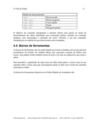 A Tela do Editor 11
TQS Informática Ltda Rua dos Pinheiros 706 c/2 05422-001 São Paulo SP Tel (011) 3083-2722 Fax (011) 3083-2798
Modos de funcionamento
<F10> Nível travado
<SHF> <F10> Modo ortogonal
<CTL> <F10> Curva rápida
<ALT> <F10> Grade
<SHF> <F1> Ortogonal girado
O objetivo do comando transparente é permitir alterar uma janela ou modo de
funcionamento do editor facilitando uma construção gráfica, durante um comando
qualquer, sem interromper o comando em curso. Veremos o uso dos comandos
transparentes na medida em que descrevemos estes comandos.
4.4. Barras de ferramentas
As barras de ferramentas são um modo rápido de acionar comandos sem ter que decorar
aceleradores de teclado. No módulo básico elas consistem somente de botões com
ícones, mas podem conter também caixas de texto e de lista nos aplicativos que usam o
editor.
Para descobrir o significado de cada ícone do editor basta parar o cursor cerca de um
segundo sobre o ícone, para que uma pequena janela se abra com o nome do comando
associado ao botão.
As barras de ferramentas disponíveis no Editor Rápido de Armaduras são:
 