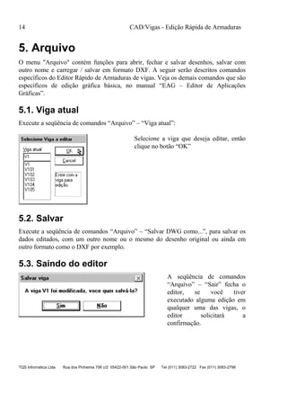 CAD/Vigas - Edição Rápida de Armaduras
TQS Informática Ltda Rua dos Pinheiros 706 c/2 05422-001 São Paulo SP Tel (011) 3083-2722 Fax (011) 3083-2798
14
5. Arquivo
O menu "Arquivo" contém funções para abrir, fechar e salvar desenhos, salvar com
outro nome e carregar / salvar em formato DXF. A seguir serão descritos comandos
específicos do Editor Rápido de Armaduras de vigas. Veja os demais comandos que são
específicos de edição gráfica básica, no manual “EAG – Editor de Aplicações
Gráficas”.
5.1. Viga atual
Execute a seqüência de comandos “Arquivo” – “Viga atual”:
Selecione a viga que deseja editar, então
clique no botão “OK”
5.2. Salvar
Execute a seqüência de comandos “Arquivo” – “Salvar DWG como...”, para salvar os
dados editados, com um outro nome ou o mesmo do desenho original ou ainda em
outro formato como o DXF por exemplo.
5.3. Saindo do editor
A seqüência de comandos
“Arquivo” – “Sair” fecha o
editor, se você tiver
executado alguma edição em
qualquer uma das vigas, o
editor solicitará a
confirmação.
 
