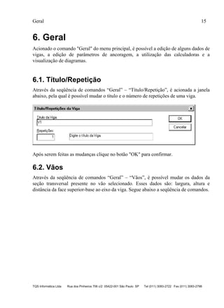 Geral 15
TQS Informática Ltda Rua dos Pinheiros 706 c/2 05422-001 São Paulo SP Tel (011) 3083-2722 Fax (011) 3083-2798
6. Geral
Acionado o comando "Geral" do menu principal, é possível a edição de alguns dados de
vigas, a edição de parâmetros de ancoragem, a utilização das calculadoras e a
visualização de diagramas.
6.1. Título/Repetição
Através da seqüência de comandos “Geral” – “Título/Repetição”, é acionada a janela
abaixo, pela qual é possível mudar o título e o número de repetições de uma viga.
Após serem feitas as mudanças clique no botão "OK" para confirmar.
6.2. Vãos
Através da seqüência de comandos “Geral” – “Vãos”, é possível mudar os dados da
seção transversal presente no vão selecionado. Esses dados são: largura, altura e
distância da face superior-base ao eixo da viga. Segue abaixo a seqüência de comandos.
 