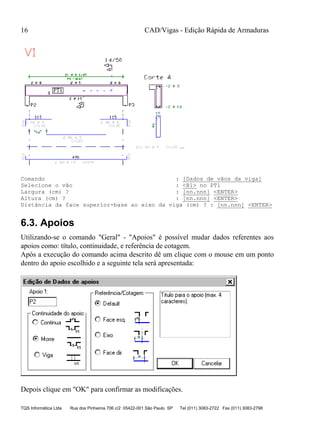CAD/Vigas - Edição Rápida de Armaduras
TQS Informática Ltda Rua dos Pinheiros 706 c/2 05422-001 São Paulo SP Tel (011) 3083-2722 Fax (011) 3083-2798
16
Comando : [Dados de vãos da viga]
Selecione o vão : <B1> no PT1
Largura (cm) ? : [nn.nnn] <ENTER>
Altura (cm) ? : [nn.nnn] <ENTER>
Distância da face superior-base ao eixo da viga (cm) ? : [nn.nnn] <ENTER>
6.3. Apoios
Utilizando-se o comando "Geral" - "Apoios" é possível mudar dados referentes aos
apoios como: título, continuidade, e referência de cotagem.
Após a execução do comando acima descrito dê um clique com o mouse em um ponto
dentro do apoio escolhido e a seguinte tela será apresentada:
Depois clique em "OK" para confirmar as modificações.
 