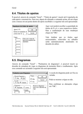 Geral 17
TQS Informática Ltda Rua dos Pinheiros 706 c/2 05422-001 São Paulo SP Tel (011) 3083-2722 Fax (011) 3083-2798
6.4. Títulos de apoios
É possível, através do comando "Geral" - "Título de apoios", inserir até 6 repetições de
cada apoio e renomeá-los. Para isso, depois de efetuado o comando acima, dê um clique
com o mouse em um ponto dentro do apoio escolhido e a seguinte tela será apresentada:
Aqui você poderá escolher a quantidade de
títulos de 0 a 6, e seus respectivos títulos.
Para a confirmação de suas mudanças
clique em "OK".
Vale lembrar que os títulos aqui
acrescentados, removidos ou editados
serão automaticamente atualizados no
desenho do editor.
6.5. Diagramas
Através do comando "Geral" - "Parâmetros de diagramas", é possível inserir no
desenho de armadura de vigas os diagramas de momento fletor e cisalhamento. Após
esse comando ser acionado a seguinte tela será apresentada:
A escala do diagrama pode ser fixa ou
variada.
Pode-se mostrar a régua ou não.
Para confirmar as alterações clique
em "OK".
 