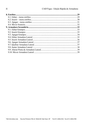 CAD/Vigas - Edição Rápida de Armaduras
TQS Informática Ltda Rua dos Pinheiros 706 c/2 05422-001 São Paulo SP Tel (011) 3083-2722 Fax (011) 3083-2798
II
8. Estribos.....................................................................................................................29
8.1. Editar – menu estribos ........................................................................................29
8.2. Inserir – menu estribos........................................................................................30
8.3. Apagar – menu estribos ......................................................................................31
8.4. Mover fronteira...................................................................................................32
9. Armadura Secundária.............................................................................................33
9.1. Editar Grampos...................................................................................................33
9.2. Inserir Grampos ..................................................................................................33
9.3. Apagar Grampos.................................................................................................34
9.4. Editar Armadura Lateral .....................................................................................35
9.5. Inserir Armadura Lateral.....................................................................................36
9.6. Apagar Armadura Lateral ...................................................................................37
9.7. Quebrar Armadura Lateral..................................................................................37
9.8. Juntar Armadura Lateral .....................................................................................38
9.9. Alterar Ponta de Armadura Lateral.....................................................................39
9.10. Mover Armadura Lateral ..................................................................................39
 