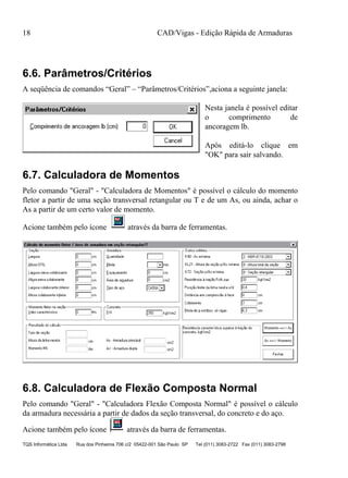 CAD/Vigas - Edição Rápida de Armaduras
TQS Informática Ltda Rua dos Pinheiros 706 c/2 05422-001 São Paulo SP Tel (011) 3083-2722 Fax (011) 3083-2798
18
6.6. Parâmetros/Critérios
A seqüência de comandos “Geral” – “Parâmetros/Critérios”,aciona a seguinte janela:
Nesta janela é possível editar
o comprimento de
ancoragem lb.
Após editá-lo clique em
"OK" para sair salvando.
6.7. Calculadora de Momentos
Pelo comando "Geral" - "Calculadora de Momentos" é possível o cálculo do momento
fletor a partir de uma seção transversal retangular ou T e de um As, ou ainda, achar o
As a partir de um certo valor de momento.
Acione também pelo ícone através da barra de ferramentas.
6.8. Calculadora de Flexão Composta Normal
Pelo comando "Geral" - "Calculadora Flexão Composta Normal" é possível o cálculo
da armadura necessária a partir de dados da seção transversal, do concreto e do aço.
Acione também pelo ícone através da barra de ferramentas.
 