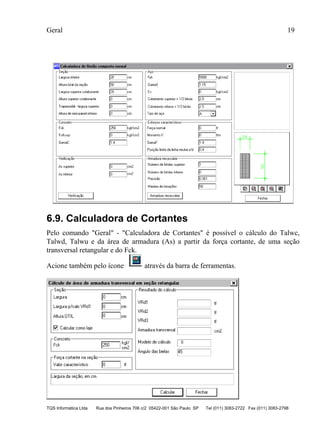 Geral 19
TQS Informática Ltda Rua dos Pinheiros 706 c/2 05422-001 São Paulo SP Tel (011) 3083-2722 Fax (011) 3083-2798
6.9. Calculadora de Cortantes
Pelo comando "Geral" - "Calculadora de Cortantes" é possível o cálculo do Talwc,
Talwd, Talwu e da área de armadura (As) a partir da força cortante, de uma seção
transversal retangular e do Fck.
Acione também pelo ícone através da barra de ferramentas.
 