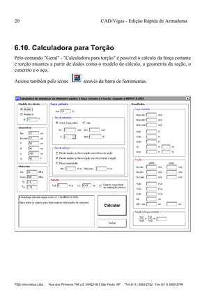 CAD/Vigas - Edição Rápida de Armaduras
TQS Informática Ltda Rua dos Pinheiros 706 c/2 05422-001 São Paulo SP Tel (011) 3083-2722 Fax (011) 3083-2798
20
6.10. Calculadora para Torção
Pelo comando "Geral" - "Calculadora para torção" é possível o cálculo da força cortante
e torção atuantes a partir de dados como o modelo de cálculo, a geometria da seção, o
concreto e o aço.
Acione também pelo ícone através da barra de ferramentas.
 