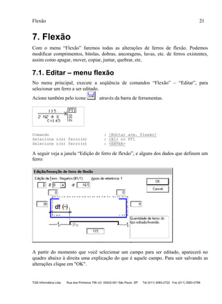 Flexão 21
TQS Informática Ltda Rua dos Pinheiros 706 c/2 05422-001 São Paulo SP Tel (011) 3083-2722 Fax (011) 3083-2798
7. Flexão
Com o menu “Flexão” faremos todas as alterações de ferros de flexão. Podemos
modificar comprimentos, bitolas, dobras, ancoragens, luvas, etc. de ferros existentes,
assim como apagar, mover, copiar, juntar, quebrar, etc.
7.1. Editar – menu flexão
No menu principal, execute a seqüência de comandos “Flexão” – “Editar”, para
selecionar um ferro a ser editado.
Acione também pelo ícone através da barra de ferramentas.
Comando : [Editar arm. flexão]
Selecione o(s) ferro(s) : <B1> no PT1
Selecione o(s) ferro(s) : <ENTER>
A seguir veja a janela “Edição de ferro de flexão”, e alguns dos dados que definem um
ferro:
A partir do momento que você selecionar um campo para ser editado, aparecerá no
quadro abaixo à direita uma explicação do que é aquele campo. Para sair salvando as
alterações clique em "OK".
 