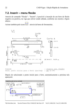 CAD/Vigas - Edição Rápida de Armaduras
TQS Informática Ltda Rua dos Pinheiros 706 c/2 05422-001 São Paulo SP Tel (011) 3083-2722 Fax (011) 3083-2798
22
7.2. Inserir – menu flexão
Através do comando "Flexão" - "Inserir", é possível a inserção de um ferro de flexão
negativa ou positiva, na viga que estiver sendo editada, conforme nos mostra a figura
abaixo.
Acione também pelo ícone através da barra de ferramentas.
Comando : [Inserir arm. flexão]
Selec. ponto inicial para o ferro (pos/neg) : <B> no PT1
Depois de selecionado o ponto inicial para o ferro, automaticamente a próxima tela
aparecerá:
 