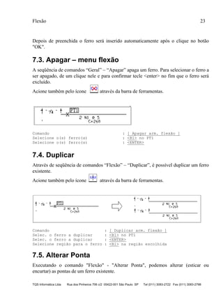 Flexão 23
TQS Informática Ltda Rua dos Pinheiros 706 c/2 05422-001 São Paulo SP Tel (011) 3083-2722 Fax (011) 3083-2798
Depois de preenchida o ferro será inserido automaticamente após o clique no botão
"OK".
7.3. Apagar – menu flexão
A seqüência de comandos “Geral” – “Apagar” apaga um ferro. Para selecionar o ferro a
ser apagado, de um clique nele e para confirmar tecle <enter> no fim que o ferro será
excluído.
Acione também pelo ícone através da barra de ferramentas.
Comando : [ Apagar arm. flexão ]
Selecione o(s) ferro(s) : <B1> no PT1
Selecione o(s) ferro(s) : <ENTER>
7.4. Duplicar
Através de seqüência de comandos “Flexão” – “Duplicar”, é possível duplicar um ferro
existente.
Acione também pelo ícone através da barra de ferramentas.
Comando : [ Duplicar arm. flexão ]
Selec. o ferro a duplicar : <B1> no PT1
Selec. o ferro a duplicar : <ENTER>
Selecione região para o ferro : <B1> na região escolhida
7.5. Alterar Ponta
Executando o comando "Flexão" - "Alterar Ponta", podemos alterar (esticar ou
encurtar) as pontas de um ferro existente.
 