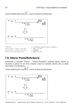CAD/Vigas - Edição Rápida de Armaduras
TQS Informática Ltda Rua dos Pinheiros 706 c/2 05422-001 São Paulo SP Tel (011) 3083-2722 Fax (011) 3083-2798
24
Acione também pelo ícone através da barra de ferramentas.
Comando : [ Alterar ponta arm. flexão ]
Selecione o ferro extrem. : <B1> no PT1
Selecione o ferro extrem. : <ENTER>
Valor esticar/encurtar : <B1> no PT2
7.6. Alterar Ponta/Referência
Executando o comando "Flexão" - "Alterar Ponta/Ref", podemos alterar (esticar ou
encurtar) as pontas de um ferro existente como no comando anterior mas já sendo
descontado o recobrimento.
Acione também pelo ícone através da barra de ferramentas.
 