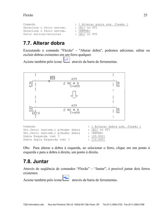 Flexão 25
TQS Informática Ltda Rua dos Pinheiros 706 c/2 05422-001 São Paulo SP Tel (011) 3083-2722 Fax (011) 3083-2798
Comando : [ Alterar ponta arm. flexão ]
Selecione o ferro extrem. : <B1> no PT1
Selecione o ferro extrem. : <ENTER>
Valor esticar/encurtar : <B1> no PT2
7.7. Alterar dobra
Executando o comando "Flexão" - "Alterar dobra", podemos adicionar, editar ou
excluir dobras existentes em um ferro qualquer.
Acione também pelo ícone através da barra de ferramentas.
Comando : [ Alterar dobra arm. flexão ]
Sel.ferro (extrem.) p/mudar dobra : <B1> no PT1
Sel.ferro (extrem.) p/mudar dobra : <ENTER>
Dobra Esquerda (cm) ? : [20.000]
Dobra dupla Esquerda (cm) ? : [10.000]
Obs: Para alterar a dobra à esquerda, ao selecionar o ferro, clique em um ponto à
esquerda e para a dobra à direita, um ponto à direita.
7.8. Juntar
Através de seqüência de comandos “Flexão” – “Juntar”, é possível juntar dois ferros
existentes.
Acione também pelo ícone através da barra de ferramentas.
 