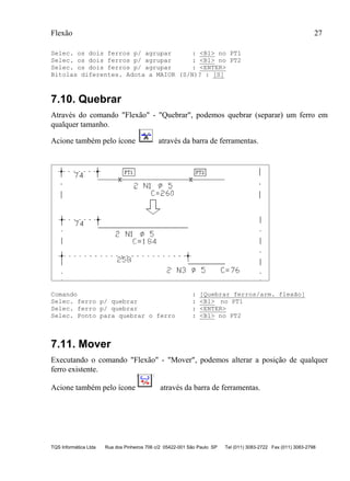 Flexão 27
TQS Informática Ltda Rua dos Pinheiros 706 c/2 05422-001 São Paulo SP Tel (011) 3083-2722 Fax (011) 3083-2798
Selec. os dois ferros p/ agrupar : <B1> no PT1
Selec. os dois ferros p/ agrupar : <B1> no PT2
Selec. os dois ferros p/ agrupar : <ENTER>
Bitolas diferentes. Adota a MAIOR (S/N)? : [S]
7.10. Quebrar
Através do comando "Flexão" - "Quebrar", podemos quebrar (separar) um ferro em
qualquer tamanho.
Acione também pelo ícone através da barra de ferramentas.
Comando : [Quebrar ferros/arm. flexão]
Selec. ferro p/ quebrar : <B1> no PT1
Selec. ferro p/ quebrar : <ENTER>
Selec. Ponto para quebrar o ferro : <B1> no PT2
7.11. Mover
Executando o comando "Flexão" - "Mover", podemos alterar a posição de qualquer
ferro existente.
Acione também pelo ícone através da barra de ferramentas.
 