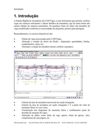 Introdução 1
TQS Informática Ltda Rua dos Pinheiros 706 c/2 05422-001 São Paulo SP Tel (011) 3083-2722 Fax (011) 3083-2798
1. Introdução
A Edição Rápida de Armaduras do CAD/Vigas, é uma ferramenta que permite verificar
vigas aos esforços solicitantes e alterar detalhes de armaduras, que de outra forma não
seriam obtidos de maneira automática. Os produtos finais do editor são desenhos de
vigas modificados conforme as necessidades do projetista, prontos para plotagem.
Resumidamente, os recursos disponíveis são:
 Edição de vigas processadas pelo CAD/Vigas,
 Alteração e criação de ferros de flexão - disposição, quantidades, bitolas,
comprimentos, cotas, etc;
 Alteração e criação de armadura lateral, estribos e grampos;
 Cálculo da área de armadura transversal em seção retangular;
 Cálculo da área de armadura em seção retangular e T a partir do valor de
momento fletor ou vice-versa;
 Visualização dos diagramas de momento fletor e cisalhamento junto do
desenho de armação de vigas;
 Alteração de dados como título da viga, apoios, título de apoios, vãos,
comprimento de ancoragem, etc.
 