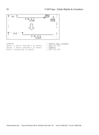 CAD/Vigas - Edição Rápida de Armaduras
TQS Informática Ltda Rua dos Pinheiros 706 c/2 05422-001 São Paulo SP Tel (011) 3083-2722 Fax (011) 3083-2798
28
Comando : [Mover arm. flexão]
Selec. o ferro (extrem.) p/ mover : <B1> no PT1
Selec. o ferro (extrem.) p/ mover : <ENTER>
Valor a mover(cm) ou ponto : <B1> no PT2
 