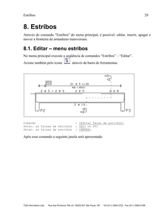 Estribos 29
TQS Informática Ltda Rua dos Pinheiros 706 c/2 05422-001 São Paulo SP Tel (011) 3083-2722 Fax (011) 3083-2798
8. Estribos
Através do comando "Estribos" do menu principal, é possível: editar, inserir, apagar e
mover a fronteira de armaduras transversais.
8.1. Editar – menu estribos
No menu principal execute a seqüência de comandos “Estribos” – “Editar”.
Acione também pelo ícone através da barra de ferramentas.
Comando : [Editar faixa de estribos]
Selec. as faixas de estribos : <B1> no PT1
Selec. as faixas de estribos : <ENTER>
Após esse comando a seguinte janela será apresentada:
 