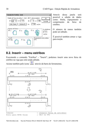 CAD/Vigas - Edição Rápida de Armaduras
TQS Informática Ltda Rua dos Pinheiros 706 c/2 05422-001 São Paulo SP Tel (011) 3083-2722 Fax (011) 3083-2798
30
Através dessa janela será
possível a edição de dados
como: bitola, espaçamento e
comprimento da faixa de
estribos.
O número de ramos também
pode ser editado.
É possível também armar a viga
para torção.
8.2. Inserir – menu estribos
Executando o comando "Estribos" - "Inserir", podemos inserir uma nova faixa de
estribos na viga que está sendo editada.
Acione também pelo ícone através da barra de ferramentas.
Comando : [Inserir faixa de estribos]
Ponto para NOVA faixa : <B1> no PT1
 