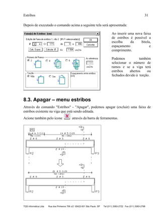 Estribos 31
TQS Informática Ltda Rua dos Pinheiros 706 c/2 05422-001 São Paulo SP Tel (011) 3083-2722 Fax (011) 3083-2798
Depois de executado o comando acima a seguinte tela será apresentada:
Ao inserir uma nova faixa
de estribos é possível a
escolha da bitola,
espaçamento e
comprimento.
Podemos também
selecionar o número de
ramos e se a viga terá
estribos abertos ou
fechados devido à torção.
8.3. Apagar – menu estribos
Através do comando "Estribos" - "Apagar", podemos apagar (excluir) uma faixa de
estribos existente na viga que está sendo editada.
Acione também pelo ícone através da barra de ferramentas.
 