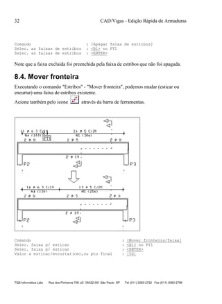 CAD/Vigas - Edição Rápida de Armaduras
TQS Informática Ltda Rua dos Pinheiros 706 c/2 05422-001 São Paulo SP Tel (011) 3083-2722 Fax (011) 3083-2798
32
Comando : [Apagar faixa de estribos]
Selec. as faixas de estribos : <B1> no PT1
Selec. as faixas de estribos : <ENTER>
Note que a faixa excluída foi preenchida pela faixa de estribos que não foi apagada.
8.4. Mover fronteira
Executando o comando "Estribos" - "Mover fronteira", podemos mudar (esticar ou
encurtar) uma faixa de estribos existente.
Acione também pelo ícone através da barra de ferramentas.
Comando : [Mover fronteira/faixa]
Selec. faixa p/ esticar : <B1> no PT1
Selec. faixa p/ esticar : <ENTER>
Valor a esticar/encurtar(cm),ou pto final : [50]
 