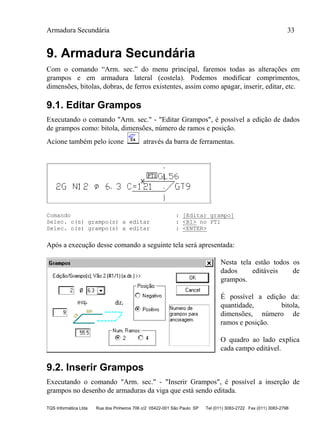 Armadura Secundária 33
TQS Informática Ltda Rua dos Pinheiros 706 c/2 05422-001 São Paulo SP Tel (011) 3083-2722 Fax (011) 3083-2798
9. Armadura Secundária
Com o comando “Arm. sec.” do menu principal, faremos todas as alterações em
grampos e em armadura lateral (costela). Podemos modificar comprimentos,
dimensões, bitolas, dobras, de ferros existentes, assim como apagar, inserir, editar, etc.
9.1. Editar Grampos
Executando o comando "Arm. sec." - "Editar Grampos", é possível a edição de dados
de grampos como: bitola, dimensões, número de ramos e posição.
Acione também pelo ícone através da barra de ferramentas.
Comando : [Editar grampo]
Selec. o(s) grampo(s) a editar : <B1> no PT1
Selec. o(s) grampo(s) a editar : <ENTER>
Após a execução desse comando a seguinte tela será apresentada:
Nesta tela estão todos os
dados editáveis de
grampos.
É possível a edição da:
quantidade, bitola,
dimensões, número de
ramos e posição.
O quadro ao lado explica
cada campo editável.
9.2. Inserir Grampos
Executando o comando "Arm. sec." - "Inserir Grampos", é possível a inserção de
grampos no desenho de armaduras da viga que está sendo editada.
 
