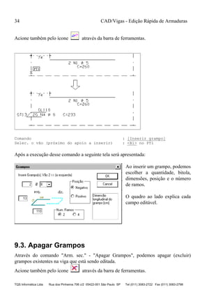 CAD/Vigas - Edição Rápida de Armaduras
TQS Informática Ltda Rua dos Pinheiros 706 c/2 05422-001 São Paulo SP Tel (011) 3083-2722 Fax (011) 3083-2798
34
Acione também pelo ícone através da barra de ferramentas.
Comando : [Inserir grampo]
Selec. o vão (próximo do apoio a inserir) : <B1> no PT1
Após a execução desse comando a seguinte tela será apresentada:
Ao inserir um grampo, podemos
escolher a quantidade, bitola,
dimensões, posição e o número
de ramos.
O quadro ao lado explica cada
campo editável.
9.3. Apagar Grampos
Através do comando "Arm. sec." - "Apagar Grampos", podemos apagar (excluir)
grampos existentes na viga que está sendo editada.
Acione também pelo ícone através da barra de ferramentas.
 