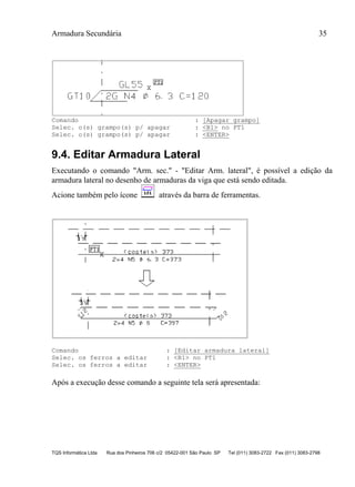 Armadura Secundária 35
TQS Informática Ltda Rua dos Pinheiros 706 c/2 05422-001 São Paulo SP Tel (011) 3083-2722 Fax (011) 3083-2798
Comando : [Apagar grampo]
Selec. o(s) grampo(s) p/ apagar : <B1> no PT1
Selec. o(s) grampo(s) p/ apagar : <ENTER>
9.4. Editar Armadura Lateral
Executando o comando "Arm. sec." - "Editar Arm. lateral", é possível a edição da
armadura lateral no desenho de armaduras da viga que está sendo editada.
Acione também pelo ícone através da barra de ferramentas.
Comando : [Editar armadura lateral]
Selec. os ferros a editar : <B1> no PT1
Selec. os ferros a editar : <ENTER>
Após a execução desse comando a seguinte tela será apresentada:
 