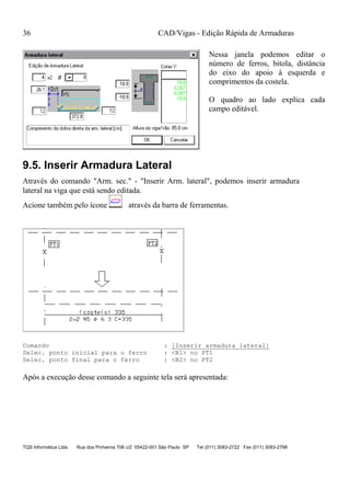 CAD/Vigas - Edição Rápida de Armaduras
TQS Informática Ltda Rua dos Pinheiros 706 c/2 05422-001 São Paulo SP Tel (011) 3083-2722 Fax (011) 3083-2798
36
Nessa janela podemos editar o
número de ferros, bitola, distância
do eixo do apoio à esquerda e
comprimentos da costela.
O quadro ao lado explica cada
campo editável.
9.5. Inserir Armadura Lateral
Através do comando "Arm. sec." - "Inserir Arm. lateral", podemos inserir armadura
lateral na viga que está sendo editada.
Acione também pelo ícone através da barra de ferramentas.
Comando : [Inserir armadura lateral]
Selec. ponto inicial para o ferro : <B1> no PT1
Selec. ponto final para o ferro : <B2> no PT2
Após a execução desse comando a seguinte tela será apresentada:
 