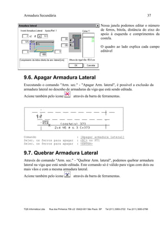 Armadura Secundária 37
TQS Informática Ltda Rua dos Pinheiros 706 c/2 05422-001 São Paulo SP Tel (011) 3083-2722 Fax (011) 3083-2798
Nessa janela podemos editar o número
de ferros, bitola, distância do eixo do
apoio à esquerda e comprimentos da
costela.
O quadro ao lado explica cada campo
editável
9.6. Apagar Armadura Lateral
Executando o comando "Arm. sec." - "Apagar Arm. lateral", é possível a exclusão da
armadura lateral no desenho de armaduras da viga que está sendo editada.
Acione também pelo ícone através da barra de ferramentas.
Comando : [Apagar armadura lateral]
Selec. os ferros para apagar : <B1> no PT1
Selec. os ferros para apagar : <ENTER>
9.7. Quebrar Armadura Lateral
Através do comando "Arm. sec." - "Quebrar Arm. lateral", podemos quebrar armadura
lateral na viga que está sendo editada. Este comando só é válido para vigas com dois ou
mais vãos e com a mesma armadura lateral.
Acione também pelo ícone através da barra de ferramentas.
 