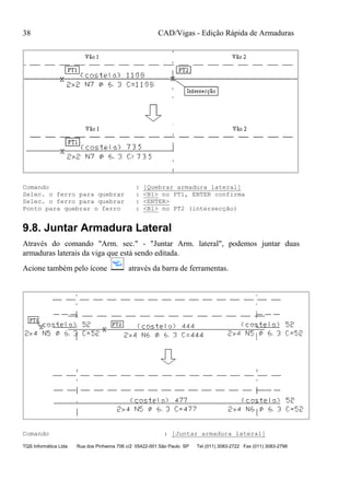 CAD/Vigas - Edição Rápida de Armaduras
TQS Informática Ltda Rua dos Pinheiros 706 c/2 05422-001 São Paulo SP Tel (011) 3083-2722 Fax (011) 3083-2798
38
Comando : [Quebrar armadura lateral]
Selec. o ferro para quebrar : <B1> no PT1, ENTER confirma
Selec. o ferro para quebrar : <ENTER>
Ponto para quebrar o ferro : <B1> no PT2 (intersecção)
9.8. Juntar Armadura Lateral
Através do comando "Arm. sec." - "Juntar Arm. lateral", podemos juntar duas
armaduras laterais da viga que está sendo editada.
Acione também pelo ícone através da barra de ferramentas.
Comando : [Juntar armadura lateral]
 