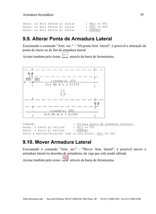Armadura Secundária 39
TQS Informática Ltda Rua dos Pinheiros 706 c/2 05422-001 São Paulo SP Tel (011) 3083-2722 Fax (011) 3083-2798
Selec. os dois ferros p/ Juntar : <B1> no PT1
Selec. os dois ferros p/ Juntar : <B2> no PT2
Selec. os dois ferros p/ Juntar : <ENTER>
9.9. Alterar Ponta de Armadura Lateral
Executando o comando "Arm. sec." - "Alt.ponta/Arm. lateral", é possível a alteração da
ponta de início ou de fim da armadura lateral.
Acione também pelo ícone através da barra de ferramentas.
Comando : [Altera ponta de armadura lateral]
Selec. o ferro p/ esticar : <B1> no PT1
Selec. o ferro p/ esticar : <ENTER>
Valor a esticar/encurtar (cm) ou pto.final: <B1> no PT2
9.10. Mover Armadura Lateral
Executando o comando "Arm. sec." - "Mover Arm. lateral", é possível mover a
armadura lateral no desenho de armaduras, da viga que está sendo editada.
Acione também pelo ícone através da barra de ferramentas.
 