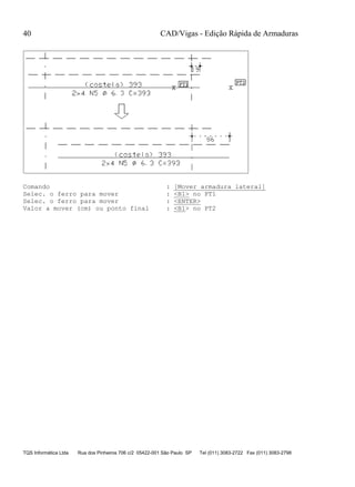 CAD/Vigas - Edição Rápida de Armaduras
TQS Informática Ltda Rua dos Pinheiros 706 c/2 05422-001 São Paulo SP Tel (011) 3083-2722 Fax (011) 3083-2798
40
Comando : [Mover armadura lateral]
Selec. o ferro para mover : <B1> no PT1
Selec. o ferro para mover : <ENTER>
Valor a mover (cm) ou ponto final : <B1> no PT2
 