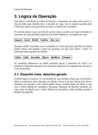 Lógica de Operação 3
TQS Informática Ltda Rua dos Pinheiros 706 c/2 05422-001 São Paulo SP Tel (011) 3083-2722 Fax (011) 3083-2798
3. Lógica de Operação
Este editor é semelhante ao Editor de Esforços e Armaduras em Lajes, entre outros. A
base de dados para trabalho não é o desenho de vigas, mas os arquivos gerados pelo
CAD/Vigas apenas com geometria da seção e a locação das armaduras.
O resultado prático é que você deverá realizar todas as tarefas com vigas utilizando os
comandos do menu principal específicos do Editor Rápido de Armaduras de vigas:
Qualquer edição executada com os comandos do menu principal específico de edição
gráfica básica será perdida a partir do momento em que você fechar o editor ou
selecionar outra viga para ser editada.
Os comandos disponíveis no editor permitem alterar a geometria da seção e as
armaduras. Quaisquer alterações nas armaduras implicarão na regeração dos resumos e
vistas do desenho.
3.1. Desenho visto, desenho gerado
O editor regera os arquivos DWG de desenho da viga alterada, sempre que você fechar o
editor ou selecionar outra viga para ser editada. Assim, você deve deixar para efetuar
alterações nos desenhos com o editor gráfico básico, somente depois de alterar a viga
com o Editor Rápido de Armaduras. Quaisquer alterações de desenho efetuadas nas
vigas antes da edição com o Editor Rápido de Armaduras, serão perdidas quando o
desenho for regerado.
 