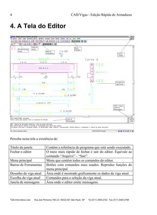 CAD/Vigas - Edição Rápida de Armaduras
TQS Informática Ltda Rua dos Pinheiros 706 c/2 05422-001 São Paulo SP Tel (011) 3083-2722 Fax (011) 3083-2798
4
4. A Tela do Editor
Perceba nesta tela a existência de:
Título da janela Contém a referência do programa que está sendo executado.
Fechar o editor O meio mais rápido de fechar e sair do editor. Equivale ao
comando “Arquivo” – “Sair”.
Menu principal Menu que contém todos os comandos do editor.
Barras de Ferramentas Botões com comandos mais usados. Reproduz funções do
menu principal
Desenho da viga atual Área onde é mostrado graficamente os dados da viga atual.
Escolha da viga atual Comandos para a seleção da viga atual.
Janela de mensagens Área onde o editor emite mensagens.
 