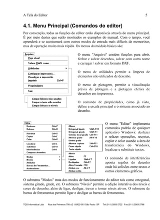 A Tela do Editor 5
TQS Informática Ltda Rua dos Pinheiros 706 c/2 05422-001 São Paulo SP Tel (011) 3083-2722 Fax (011) 3083-2798
4.1. Menu Principal (Comandos do editor)
Por convenção, todas as funções do editor estão disponíveis através do menu principal.
É por meio destes que serão mostrados os exemplos do manual. Com o tempo, você
aprenderá e se acostumará com outros modos de entrada mais difíceis de memorizar,
mas de operação muito mais rápida. Os menus do módulo básico são:
O menu "Arquivo" contém funções para abrir,
fechar e salvar desenhos, salvar com outro nome
e carregar / salvar em formato DXF.
O menu de utilidades permite a limpeza de
elementos não utilizados de desenho.
O menu de plotagem, permite a visualização
prévia de plotagem e a plotagem efetiva de
desenhos em impressora.
O comando de propriedades, como já visto,
define a escala principal e o sistema associado ao
desenho.
O menu "Editar" implementa
comandos padrão de qualquer
aplicativo Windows: desfazer
e refazer operações, recortar,
copiar e colar usando a área de
transferência do Windows,
localizar e substituir textos.
O comando de interferências
aponta regiões do desenho
onde há colisões entre textos e
outros elementos gráficos.
O submenu "Modos" trata dos modos de funcionamento do editor tais como ortogonal,
sistema girado, grade, etc. O submenu "Níveis" permite a edição interativa dos níveis e
cores de desenho, além de ligar, desligar, travar e tornar níveis ativos. O submenu de
barras de ferramentas permite ligar e desligar as barras de ferramentas.
 