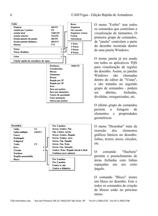 CAD/Vigas - Edição Rápida de Armaduras
TQS Informática Ltda Rua dos Pinheiros 706 c/2 05422-001 São Paulo SP Tel (011) 3083-2722 Fax (011) 3083-2798
6
O menu "Exibir" tem todos
os comandos que controlam a
visualização de elementos. O
primeiro grupo de comandos,
de "janela" controlam a parte
do desenho mostrada dentro
de uma janela Windows.
O termo janela já era usado
em todos os aplicativos TQS
para visualização de regiões
do desenho. Assim, as janelas
Windows são chamadas
dentro do editor de "Vistas",
e são tratadas no segundo
grupo de comandos - podem
ser abertas, fechadas,
divididas, reorganizadas, etc.
O último grupo de comandos
permite a listagem de
elementos e propriedades
geométricas.
O menu "Desenhar" trata da
inserção dos elementos
gráficos básicos no desenho:
linhas, textos, arcos, círculos,
etc.
O comando "Hachura"
permite o preenchimento de
áreas fechadas com linhas
espaçadas em um certo
ângulo.
O comando "Bloco" insere
um bloco no desenho. Este e
todos os comandos de criação
de blocos estão no próximo
menu.
 