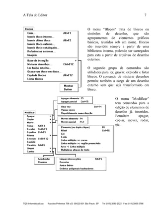 A Tela do Editor 7
TQS Informática Ltda Rua dos Pinheiros 706 c/2 05422-001 São Paulo SP Tel (011) 3083-2722 Fax (011) 3083-2798
O menu "Blocos" trata de blocos ou
símbolos de desenho, que são
agrupamentos de elementos gráficos
básicos, reunidos sob um nome. Blocos
são inseridos sempre a partir de uma
biblioteca interna, podendo ser carregados
para esta a partir de arquivos de desenho
externos.
O segundo grupo de comandos são
utilidades para ler, gravar, explodir e listar
blocos. O comando de misturar desenhos
permite também a carga de um desenho
externo sem que seja transformado em
bloco.
O menu "Modificar"
tem comandos para a
edição de elementos de
desenho já inseridos.
Permitem apagar,
copiar, mover, rodar,
etc.
 