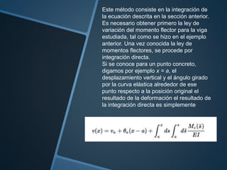Este método consiste en la integración de
la ecuación descrita en la sección anterior.
Es necesario obtener primero la ley de
variación del momento flector para la viga
estudiada, tal como se hizo en el ejemplo
anterior. Una vez conocida la ley de
momentos flectores, se procede por
integración directa.
Si se conoce para un punto concreto,
digamos por ejemplo x = a, el
desplazamiento vertical y el ángulo girado
por la curva elástica alrededor de ese
punto respecto a la posición original el
resultado de la deformación el resultado de
la integración directa es simplemente
 