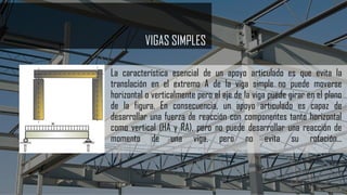 VIGAS SIMPLES
La característica esencial de un apoyo articulado es que evita la
translación en el extremo A de la viga simple no puede moverse
horizontal o verticalmente pero el eje de la viga puede girar en el plano
de la figura. En consecuencia, un apoyo articulado es capaz de
desarrollar una fuerza de reacción con componentes tanto horizontal
como vertical (HA y RA), pero no puede desarrollar una reacción de
momento de una viga, pero no evita su rotación...
 