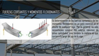 FUERZAS CORTANTES Y MOMENTOS FLEXIONANTES
La determinación de las fuerzas cortantes y de los
momentos flexionantes es un paso esencial en el
diseño de cualquier viga. Por lo general, no sólo
necesitamos conocer los valores máximos de
estas cantidades, sino también la manera en que
varían a lo largo del eje de la viga.
 