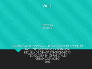 Vigas
Leidy Cely
201911648
UNIVERSIDAD PEDAGOGICA Y TECNOLOGICA DE COLOMBIA
FACULTAD DE ESTUDIOS A DISTANCIA
ESCUELA DE CIENCIAS TECNOLÓGICAS
TECNOLOGÍA EN OBRAS CIVILES
CREAD SOGAMOSO
2019
 
