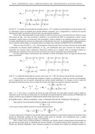 X X X J O R N A D A S S U L - A M E R I C A N A S D E E N G E N H A R I A E S T R U T U R A L
9
( )
( )












−+
++−
=












++•
−−−++
=
∫ ∫
∫∫
∫∫∫
∫∫∫∫∫∫
+++
+++
+
+
++
+
c p
pc
psc
pscpsc
A A
pp
i
s
ii
A
pp
A
i
s
ii
i
A
p
A
s
A
i
A
p
A
s
A
i
A
p
A
s
A
i
i
ydAEydAD
dAEdAD
dAyEdAyEdAyD
ydAEydAEydADdAEdAEdAD
0111
0111
1
222
1
11
1
εαε
εαε
σσ
D
. (30)
Em (30) s
E é o módulo de elasticidade da armadura passiva, p
E é o módulo de elasticidade do aço de protensão e p
0ε
é a deformação inicial na armadura ativa devida somente à protensão, isto é, imaginando-se a estrutura de concreto
infinitamente rígida e já incluído o efeito do atrito e de outras perdas imediatas.
Note-se que a heterogeneidade da seção acopla os esforços normais com os momentos fletores. Observe-se que
(29) é linear em 1+iεε . Em cada incremento o problema a ser resolvido pelo MEF ou manualmente é linear e muito
semelhante à análise elástica convencional. Esta linearidade é, todavia, perdida se for admitida fissuração no concreto
na tração, plastificação do concreto na compressão ou plastificação nos aços. As não-linearidades, tanto geométricas,
como as devidas à plasticidade ou à fissuração podem ser tratadas como indicado em PIMENTA[7] ou SANTOS[9].
Observe-se que em (30) 1+iD e s
i 1+ε são homogêneos dentro da seção transversal para concretos de mesma idade
e submetidos aos mesmos fatores ambientais. Já 1+iα tem distribuição linear para concretos de mesma idade e
submetidos aos mesmos fatores ambientais. Observe-se também que as integrais sobre as armaduras podem ser
substituídas por somatórias. Estes fatos devem ser levados em conta nas integrações que constam de (30).
Em uma análise elástica convencional, mas incluindo os efeitos da retração, tem-se no lugar de (30) para uma
análise incremental
∫∫
∫
∫
∫∫∫
∫∫∫∫∫∫
==












+
+−
=












++•
−−−++
=
+
+
+
+
+
pp
c
c
psc
pscpsc
A
ppp
A
ppp
A
ps
i
c
p
A
s
i
c
i
A
p
A
s
A
c
A
p
A
s
A
c
A
p
A
s
A
i
i
ydAEMdAEN
MydAE
NdAE
dAyEdAyEdAyE
ydAEydAEydAEdAEdAEdAD
0000
01
01
1
222
1
1
esendo, εε
ε
ε
σσ
D
, (31)
onde c
E é o módulo de elasticidade do concreto, assim como p
N0 e p
M0 são esforços iniciais devidos a protensão.
Caso se despreze a contribuição das armaduras à rigidez, se suponha que a seção de concreto seja homogênea,
isto é, composta por um só concreto submetido aos mesmos fatores ambientais e se coloque o eixo no centro de
gravidade da seção transversal, tem-se no lugar de (31) para uma análise incremental as seguintes expressões
( )
( )












++
++−
=





•
=
∫
∫
+++
+++
+
+
+
+
c
c
A
p
i
s
ii
p
A
i
s
ii
i
i
i
i
MydAD
NdAD
ID
AD
0111
0111
1
1
1
1 e
0
αε
αε
σσD , (32)
onde A e I são a área e o momento de inércia da seção transversal. Em uma análise manual, pode-se utilizar as
expressões acima. Este tipo de análise pode ser considerada uma generalização da análise descrita em FERRAZ[2]. No
entanto, acredita-se que as hipóteses simplificadoras tenham ficado muito mais claras.
6 - C a l i b r a ç ã o e R e t r o- a n á l i s e c o m a F u n ç ã o G e r a l d e F l u ê n c i a P r o p o s t a
Seja a parcela viscosa da função de fluência adotada como referência dada por
( )00 , ttCref
−ζ , (33)
e com a qual se deseja calibrar a parcela viscosa de (26) expressa por
( ) ∑∑
=
−
−−
=
−
−








−+








−=−
m
g
tt
g
n
k
tt
k ggk
eeBeAttC
11
00
000
11, ϑϑ
ζ
θζ . (34)
A função expressa por (33) pode ser uma função obtida experimentalmente ou prescrita por alguma norma técnica. Para
parcela de deformação imediata de (26), qualquer função pode ser utilizada, sem conseqüências para a análise
incremental, e, por isso, não se descreve aqui a sua calibração.
Para a Função Geral de Fluência proposta a calibração com funções ad-hoc ou empiricamente determinadas em
um intervalo de tempo pode ser elaborada por diversos métodos. Um método bastante geral comumente usado é o
Método dos Mínimos Quadrados. Aqui, entretanto, propõe-se um método bem simples de calibração baseado no
 