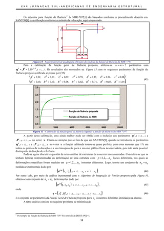 X X X J O R N A D A S S U L - A M E R I C A N A S D E E N G E N H A R I A E S T R U T U R A L
11
Os cálculos para função de fluência2
da NBR-7197[1] são baseados conforme o procedimento descrito em
SANTOS[9] e a calibração conforme o método da colocação, aqui apresentado.
Figura 12 - Seção transversal usada para obtenção dos índices da função de fluência da NBR-7197.
Para a calibração da função geral de fluência proposta, utilizou-se 7== mn parâmetros com
7,...,1
3
,10.5 =
−
== k
kkk
ϑθ . Os resultados são mostrados na Figura 13 com os seguintes parâmetros da função de
fluência proposta calibrada expressa por (35):
{ }
{ }.01,1,69,0,74,0,02,0,08,0,10,0,10,0
;08,0,36,0,33,1,59,0,02,0,01,0,01,0
7654321
7654321
=======
=======
BBBBBBB
AAAAAAA
(43)
0,5
1,0
1,5
2,0
2,5
3,0
0 2000 4000 6000 8000 10000
Função de fluência proposta
Função de fluência da NBR
Figura 13 - Calibração da função geral de fluência segundo a função de fluência da NBR-7197.
A partir desta calibração, uma ainda melhor pode ser obtida com a inclusão dos parâmetros nk
k
,...,2,1, =θ e
mg
g
,...,2,1, =ϑ no vetor x . Chama-se atenção para o fato de que em SANTOS[9], quando se introduziu os parâmetros
nk
k
,...,2,1, =θ e mg
g
,...,2,1, =ϑ no vetor x a função calibrada tornou-se quase perfeita, com erros menores que %1 em
todos os pontos de colocação e a sua transposição para o mesmo gráfico ficou desnecessária, pois não seria possível
distinguí-la da função de referência.
Pode-se agora discutir a questão da retro-análise de estruturas de concreto instrumentadas. Considere-se que se
tenham leituras instrumentadas da deformação de uma estrutura com pnp ,...,2,1= locais diferentes, nos quais as
deformações específicas foram medidas em qnq ,...,2,1= instantes diferentes. Logo, tem-se um conjunto de qp nn +
medidas experimentais dado por
( ){ }qnqpnpqp tx ,,2,1,,,2,1
exp
,, KK ==ε . (44)
Por outro lado, por meio de análise incremental com o Algoritmo de Integração de Tensões proposto pela Figura 10,
obtém-se um conjunto de qp nn + deformações dado por
( ){ }qnqpnpqp
an
tx ,,2,1,,,2,1,,, KK ==yε , (45)
onde
{ }cnrmgnk
g
r
k
r BA ,,2,1,,,2,1,,,2,1,, KKK ====y (46)
é o conjunto de parâmetros da Função Geral de Fluência proposta para cn concretos diferentes utilizados na análise.
A retro-análise consiste no seguinte problema de minimização
2
O exemplo da função de fluência da NBR-7197 foi retirado de ISHITANI[4].
 